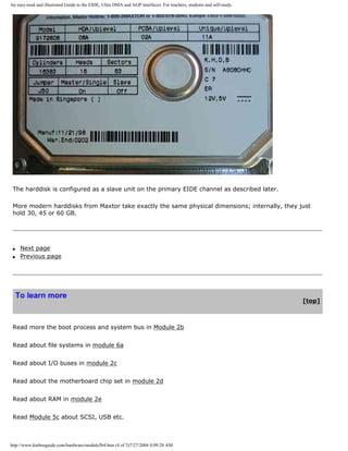 An easy-read and illustrated Guide to the EIDE, Ultra DMA and AGP interfaces. For teachers, students and self-study.
The harddisk is configured as a slave unit on the primary EIDE channel as described later.
More modern harddisks from Maxtor take exactly the same physical dimensions; internally, they just
hold 30, 45 or 60 GB.
q Next page
q Previous page
To learn more
[top]
Read more the boot process and system bus in Module 2b
Read about file systems in module 6a
Read about I/O buses in module 2c
Read about the motherboard chip set in module 2d
Read about RAM in module 2e
Read Module 5c about SCSI, USB etc.
http://www.karbosguide.com/hardware/module5b4.htm (4 of 5)7/27/2004 4:09:28 AM
 