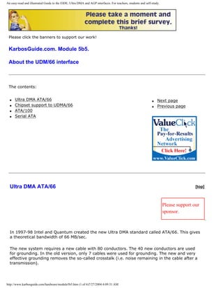An easy-read and illustrated Guide to the EIDE, Ultra DMA and AGP interfaces. For teachers, students and self-study.
Please click the banners to support our work!
KarbosGuide.com. Module 5b5.
About the UDM/66 interface
The contents:
q Ultra DMA ATA/66
q Chipset support to UDMA/66
q ATA/100
q Serial ATA
q Next page
q Previous page
Ultra DMA ATA/66 [top]
Please support our
sponsor.
In 1997-98 Intel and Quantum created the new Ultra DMA standard called ATA/66. This gives
a theoretical bandwidth of 66 MB/sec.
The new system requires a new cable with 80 conductors. The 40 new conductors are used
for grounding. In the old version, only 7 cables were used for grounding. The new and very
effective grounding removes the so-called crosstalk (i.e. noise remaining in the cable after a
transmission).
http://www.karbosguide.com/hardware/module5b5.htm (1 of 6)7/27/2004 4:09:31 AM
 