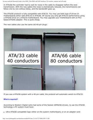 An easy-read and illustrated Guide to the EIDE, Ultra DMA and AGP interfaces. For teachers, students and self-study.
In ATA/66 the controller had to wait for noise in the cable to disappear before the next
transmission. With the new cables the noise is dramatically reduced, the transmissions can
follow one by one without delay, and the bandwidth goes up.
The ATA/66 protocol is fully compatible with ATA/33. You may use both type of drives on
motherboards either with ATA/33 or ATA/66. Of course you only get ATA/33 performance using
a ATA/66 drive on a ATA/33 motherboard. You may upgrade your motherboard with an PCI-
based ATA/66 adapter. This is quite cheap.
The new cables also use the same old 40-pin plugs:
If you use a ATA/66 system with a 40-pin cable, the protocol will automatic switch to ATA/33.
What is required?
According to Western Digital (who had some of the fastest UDMA/66 drives), to use the ATA/66
technology a PC system must have:
q Ultra ATA/66 compatible logic either on the system motherboard, or on an adapter card
http://www.karbosguide.com/hardware/module5b5.htm (2 of 6)7/27/2004 4:09:31 AM
 