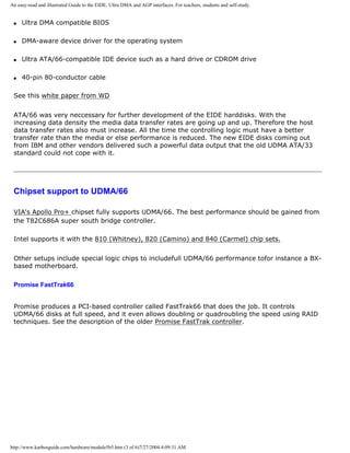 An easy-read and illustrated Guide to the EIDE, Ultra DMA and AGP interfaces. For teachers, students and self-study.
q Ultra DMA compatible BIOS
q DMA-aware device driver for the operating system
q Ultra ATA/66-compatible IDE device such as a hard drive or CDROM drive
q 40-pin 80-conductor cable
See this white paper from WD
ATA/66 was very neccessary for further development of the EIDE harddisks. With the
increasing data density the media data transfer rates are going up and up. Therefore the host
data transfer rates also must increase. All the time the controlling logic must have a better
transfer rate than the media or else performance is reduced. The new EIDE disks coming out
from IBM and other vendors delivered such a powerful data output that the old UDMA ATA/33
standard could not cope with it.
Chipset support to UDMA/66
VIA's Apollo Pro+ chipset fully supports UDMA/66. The best performance should be gained from
the T82C686A super south bridge controller.
Intel supports it with the 810 (Whitney), 820 (Camino) and 840 (Carmel) chip sets.
Other setups include special logic chips to includefull UDMA/66 performance tofor instance a BX-
based motherboard.
Promise FastTrak66
Promise produces a PCI-based controller called FastTrak66 that does the job. It controls
UDMA/66 disks at full speed, and it even allows doubling or quadroubling the speed using RAID
techniques. See the description of the older Promise FastTrak controller.
http://www.karbosguide.com/hardware/module5b5.htm (3 of 6)7/27/2004 4:09:31 AM
 