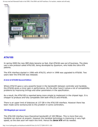 An easy-read and illustrated Guide to the EIDE, Ultra DMA and AGP interfaces. For teachers, students and self-study.
ATA/100
In spring 2000 the new IBM disks became so fast, that ATA/66 was out of business. The disks
use a new protocol called ATA/100, being developed by Quantum, who holds the Ultra ATA
patents.
The ATA interface started in 1996 with ATA/33, which in 1998 was upgraded to ATA/66. Two
years later the ATA/100 was released.
A kind of ATA/66 Second Edition
Where ATA/33 gave a very powerful boost in the bandwidth between controller and harddisk,
the ATA/66 gives a minor gain in performance. On the other hand it solves a lot of compatibility
problems by improving timings and other parameters in the specification.
As a result, the ATA/100 is reported being more simple to implement in the chipset logic. It is
cheaper to produce and fully compatible with both ATA/33 and ATA/66.
There is an upper limit of disksizes at 137 GB in the ATA/100 interface. However there has
been made some workarounds to this problem in some comtrollers.
100 Megabyte per second
The ATA/100 interface have theoretical bandwidth of 100 MB/sec. This is more than any
harddisk can deliver at present. However the harddisk technology is improving in very high
speed, so the disk soon will reach this limit. Hence the Serial ATA will be needed.
http://www.karbosguide.com/hardware/module5b5.htm (4 of 6)7/27/2004 4:09:31 AM
 