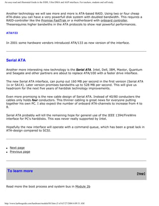 An easy-read and illustrated Guide to the EIDE, Ultra DMA and AGP interfaces. For teachers, students and self-study.
Another technology we will see more and more is ATA-based RAID. Using two or four cheap
ATA-disks you can have a very powerfull disk system with doubled bandwidth. This requires a
RAID-controller like the Promise FastTrak or a motherboard with onboard controller.
Theserequires higher bandwiths in the ATA protocols to show real powerful performances.
ATA/133
In 2001 some hardware vendors introduced ATA/133 as new version of the interface.
Serial ATA
Another more interesting new technology is the Serial ATA. Intel, Dell, IBM, Maxtor, Quantum
and Seagate and other partners are about to replace ATA/100 with a faster drive interface.
The new Serial ATA interface, can pump out 160 MB per second in the first version (Serial ATA
1x or SA1X). Later version promises bandwiths up to 528 MB per second. This will give us
headroom for the next five years of harddisk technology improvements.
Even more promising is the new cable design of Serial ATA. Instead of 40/80 conducters the
cables only holds four conductors. This thinner cabling is great news for everyone putting
together his own PC. I also expect the number of onboard ATA-channels to increase from 4 to
8.
Serial ATA probably will kill the remaining hope for generel use of the IEEE 1394/FireWire
interface for PC's harddisks. This was never really supported by Intel.
Hopefully the new interface will operate with a command queue, which has been a great lack in
ATA-design compared to SCSI.
q Next page
q Previous page
To learn more
[top]
Read more the boot process and system bus in Module 2b
http://www.karbosguide.com/hardware/module5b5.htm (5 of 6)7/27/2004 4:09:31 AM
 