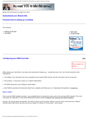 An easy-read and illustrated Guide to the EIDE, Ultra DMA and AGP interfaces. For teachers, students and self-study.
Please click the banners to support our work!
KarbosGuide.com. Module 5b6.
Practical hints to setting up a harddisk
The contents:
q Setting up the disk
q The BIOS
q Next page
q Previous page
Configuring your EIDE hard disk [top]
Please support our
sponsor.
Often setting up a hard disk is very easy. But sometimes it teases you - sometimes even a lot. Let me here describe a few
checkpoints:
q The cabling. Your hard disk has to be connected to the master EIDE channel, and the connection has to be ensured.
q The jumpers - is the drive a slave or a master? Read below.
q The BIOS setup has to be configured. Read below.
q Run FDISK to partition the hard disk. Boot from a diskette with fdisk.exe on it. Read about file systems in module 6a.
Slave or master
If you connect EIDE harddisk number 2, you probably have to connect as a slave unit on the primary EIDE channel. This is not
very good, as I describe it in the article Please also read the article "Problems with assigning two EIDE harddisks".
Anyway, I'll use this setup as example. You have to make sure the jumper setting is correct. Here is the text from a Maxtor
manual, which tells how to set the unit up as a master or a slave. It is very easy - and it works:
http://www.karbosguide.com/hardware/module5b6.htm (1 of 4)7/27/2004 4:09:34 AM
 