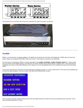 An easy-read and illustrated Guide to the EIDE, Ultra DMA and AGP interfaces. For teachers, students and self-study.
The jumpers are on the back side of the drive, between the cable and power connectors:
The BIOS
BIOS is a low-level layer of system software. The BIOS has to identify the hard disk at the Start-up. If BIOS does not have the
proper values for the specific hard disk, it will not function. There will be no access to the hard disk.
The hard disk is recognized by BIOS on certain parameters like number of cylinders, number of heads, sectors etc. These values
are to be stored in the CMOS memory. But often the PC cannot identify these values without a helping hand. I here describe the
installation as I know it (the ROM software is from Award). It is not complicated at all, but it involves two menus from the Setup
utility.
If you have mounted your hard disk and ensured that the cabling is correct, it is time to boot the PC. Then you hit the [Delete]-key
to enter the Setup program. First you choose "IDE HDD AUTO DETECTION" as here:
Then you have to let the program detect each of the four EIDE channels. On the first one you should find your hard disk. If not -
then something definitely is wrong.
http://www.karbosguide.com/hardware/module5b6.htm (2 of 4)7/27/2004 4:09:34 AM
 