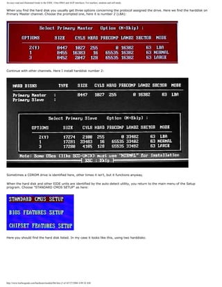 An easy-read and illustrated Guide to the EIDE, Ultra DMA and AGP interfaces. For teachers, students and self-study.
When you find the hard disk you usually get three options concerning the protocol assigned the drive. Here we find the harddisk on
Primary Master channel. Choose the prompted one, here it is number 2 (LBA):
Continue with other channels. Here I install harddisk number 2:
Sometimes a CDROM drive is identified here, other times it isn't, but it functions anyway.
When the hard disk and other EIDE units are identified by the auto detect utility, you return to the main menu of the Setup
program. Choose "STANDARD CMOS SETUP" as here:
Here you should find the hard disk listed. In my case it looks like this, using two harddisks:
http://www.karbosguide.com/hardware/module5b6.htm (3 of 4)7/27/2004 4:09:34 AM
 