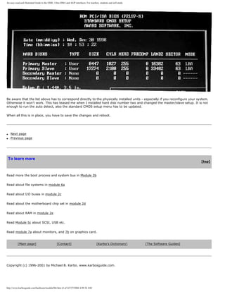 An easy-read and illustrated Guide to the EIDE, Ultra DMA and AGP interfaces. For teachers, students and self-study.
Be aware that the list above has to correspond directly to the physically installed units - especially if you reconfigure your system.
Otherwise it won't work. This has teased me when I installed hard disk number two and changed the master/slave setup. It is not
enough to run the auto detect, also the standard CMOS setup menu has to be updated.
When all this is in place, you have to save the changes and reboot.
q Next page
q Previous page
To learn more
[top]
Read more the boot process and system bus in Module 2b
Read about file systems in module 6a
Read about I/O buses in module 2c
Read about the motherboard chip set in module 2d
Read about RAM in module 2e
Read Module 5c about SCSI, USB etc.
Read module 7a about monitors, and 7b on graphics card.
[Main page] [Contact] [Karbo's Dictionary] [The Software Guides]
Copyright (c) 1996-2001 by Michael B. Karbo. www.karbosguide.com.
http://www.karbosguide.com/hardware/module5b6.htm (4 of 4)7/27/2004 4:09:34 AM
 