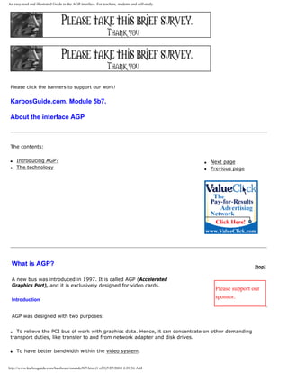 An easy-read and illustrated Guide to the AGP interface. For teachers, students and self-study.
Please click the banners to support our work!
KarbosGuide.com. Module 5b7.
About the interface AGP
The contents:
q Introducing AGP?
q The technology
q Next page
q Previous page
What is AGP?
A new bus was introduced in 1997. It is called AGP (Accelerated
Graphics Port), and it is exclusively designed for video cards.
Introduction
AGP was designed with two purposes:
[top]
Please support our
sponsor.
q To relieve the PCI bus of work with graphics data. Hence, it can concentrate on other demanding
transport duties, like transfer to and from network adapter and disk drives.
q To have better bandwidth within the video system.
http://www.karbosguide.com/hardware/module5b7.htm (1 of 5)7/27/2004 4:09:36 AM
 