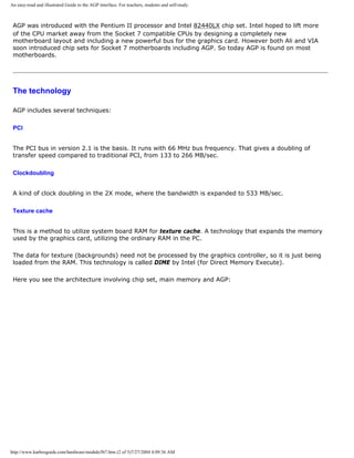 An easy-read and illustrated Guide to the AGP interface. For teachers, students and self-study.
AGP was introduced with the Pentium II processor and Intel 82440LX chip set. Intel hoped to lift more
of the CPU market away from the Socket 7 compatible CPUs by designing a completely new
motherboard layout and including a new powerful bus for the graphics card. However both Ali and VIA
soon introduced chip sets for Socket 7 motherboards including AGP. So today AGP is found on most
motherboards.
The technology
AGP includes several techniques:
PCI
The PCI bus in version 2.1 is the basis. It runs with 66 MHz bus frequency. That gives a doubling of
transfer speed compared to traditional PCI, from 133 to 266 MB/sec.
Clockdoubling
A kind of clock doubling in the 2X mode, where the bandwidth is expanded to 533 MB/sec.
Texture cache
This is a method to utilize system board RAM for texture cache. A technology that expands the memory
used by the graphics card, utilizing the ordinary RAM in the PC.
The data for texture (backgrounds) need not be processed by the graphics controller, so it is just being
loaded from the RAM. This technology is called DIME by Intel (for Direct Memory Execute).
Here you see the architecture involving chip set, main memory and AGP:
http://www.karbosguide.com/hardware/module5b7.htm (2 of 5)7/27/2004 4:09:36 AM
 