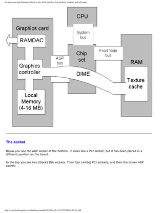 An easy-read and illustrated Guide to the AGP interface. For teachers, students and self-study.
The socket
Below you see the AGP socket at the bottom. It looks like a PCI socket, but it has been placed in a
different position on the board.
In the top you see two (black) ISA sockets. Then four (white) PCI sockets, and then the brown AGP
socket:
http://www.karbosguide.com/hardware/module5b7.htm (3 of 5)7/27/2004 4:09:36 AM
 