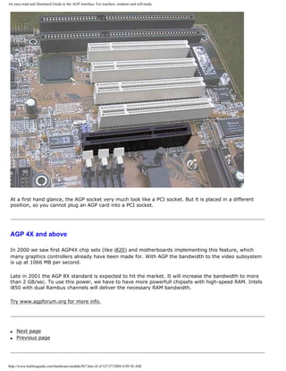 An easy-read and illustrated Guide to the AGP interface. For teachers, students and self-study.
At a first hand glance, the AGP socket very much look like a PCI socket. But it is placed in a different
position, so you cannot plug an AGP card into a PCI socket.
AGP 4X and above
In 2000 we saw first AGP4X chip sets (like i820) and motherboards implementing this feature, which
many graphics controllers already have been made for. With AGP the bandwidth to the video subsystem
is up at 1066 MB per second.
Late in 2001 the AGP 8X standard is expected to hit the market. It will increase the bandwidth to more
than 2 GB/sec. To use this power, we have to have more powerfull chipsets with high-speed RAM. Intels
i850 with dual Rambus channels will deliver the necessary RAM bandwidth.
Try www.agpforum.org for more info.
q Next page
q Previous page
http://www.karbosguide.com/hardware/module5b7.htm (4 of 5)7/27/2004 4:09:36 AM
 