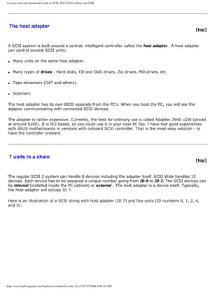 An easy-read and illustrated Guide to SCSI, IEE1394 FireWire and USB.
The host adapter
[top]
A SCSI system is built around a central, intelligent controller called the host adapter . A host adapter
can control several SCSI units:
q Many units on the same host adapter.
q Many types of drives : Hard disks, CD and DVD drives, Zip drives, MO drives, etc.
q Tape streamers (DAT and others).
q Scanners.
The host adapter has its own BIOS separate from the PC's. When you boot the PC, you will see the
adapter communicating with connected SCSI devices.
The adapter is rather expensive. Currently, the best for ordinary use is called Adaptec 2940 U2W (priced
at around $200). It is PCI based, so you could use it in your next PC too. I have had good experiences
with ASUS motherboards in versions with onboard SCSI controller. That is the most easy solution - to
have the controller onboard.
7 units in a chain
[top]
The regular SCSI 2 system can handle 8 devices including the adapter itself. SCSI Wide handles 15
devices. Each device has to be assigned a unique number going from ID 0 to ID 7. The SCSI devices can
be internal (installed inside the PC cabinet) or external . The host adapter is a device itself. Typically,
the host adapter will occupy ID 7.
Here is an illustration of a SCSI string with host adapter (ID 7) and five units (ID numbers 0, 1, 2, 4,
and 5):
http://www.karbosguide.com/hardware/module5c1a.htm (2 of 5)7/27/2004 4:09:38 AM
 