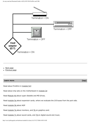 An easy-read and illustrated Guide to SCSI, IEE1394 FireWire and USB.
q Next page
q Previous page
Learn more [top]
Read about FireWire in module 5c3
Read about chip sets on the motherboard in module 2d
Read Module 4d about super diskette and MO drives.
Read module 5a about expansion cards, where we evaluate the I/O buses from the port side.
Read module 5b about AGP
Read module 7a about monitors, and 7b on graphics card.
Read module 7c about sound cards, and 7d on digital sound and music.
http://www.karbosguide.com/hardware/module5c1a.htm (4 of 5)7/27/2004 4:09:38 AM
 