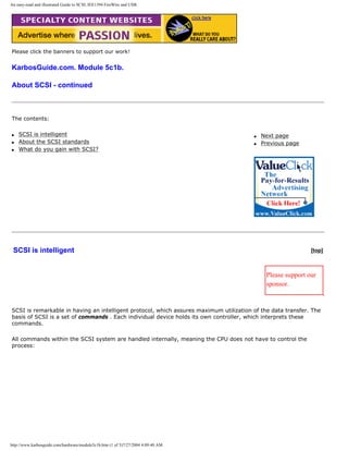 An easy-read and illustrated Guide to SCSI, IEE1394 FireWire and USB.
Please click the banners to support our work!
KarbosGuide.com. Module 5c1b.
About SCSI - continued
The contents:
q SCSI is intelligent
q About the SCSI standards
q What do you gain with SCSI?
q Next page
q Previous page
SCSI is intelligent [top]
Please support our
sponsor.
SCSI is remarkable in having an intelligent protocol, which assures maximum utilization of the data transfer. The
basis of SCSI is a set of commands . Each individual device holds its own controller, which interprets these
commands.
All commands within the SCSI system are handled internally, meaning the CPU does not have to control the
process:
http://www.karbosguide.com/hardware/module5c1b.htm (1 of 5)7/27/2004 4:09:40 AM
 
