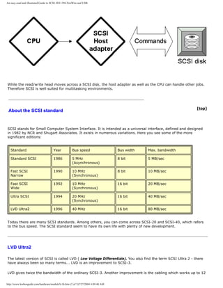An easy-read and illustrated Guide to SCSI, IEE1394 FireWire and USB.
While the read/write head moves across a SCSI disk, the host adapter as well as the CPU can handle other jobs.
Therefore SCSI is well suited for multitasking environments.
About the SCSI standard
[top]
SCSI stands for Small Computer System Interface. It is intended as a universal interface, defined and designed
in 1982 by NCR and Shugart Associates. It exists in numerous variations. Here you see some of the more
significant editions:
Standard Year Bus speed Bus width Max. bandwidth
Standard SCSI 1986 5 MHz
(Asynchronous)
8 bit 5 MB/sec
Fast SCSI
Narrow
1990 10 MHz
(Synchronous)
8 bit 10 MB/sec
Fast SCSI
Wide
1992 10 MHz
(Synchronous)
16 bit 20 MB/sec
Ultra SCSI 1994 20 MHz
(Synchronous)
16 bit 40 MB/sec
LVD Ultra2 1996 40 MHz 16 bit 80 MB/sec
Today there are many SCSI standards. Among others, you can come across SCSI-20 and SCSI-40, which refers
to the bus speed. The SCSI standard seem to have its own life with plenty of new development.
LVD Ultra2
The latest version of SCSI is called LVD ( Low Voltage Differentiale). You also find the term SCSI Ultra 2 - there
have always been so many terms... LVD is an improvement to SCSI-3.
LVD gives twice the bandwidth of the ordinary SCSI-3. Another improvement is the cabling which works up to 12
http://www.karbosguide.com/hardware/module5c1b.htm (2 of 5)7/27/2004 4:09:40 AM
 