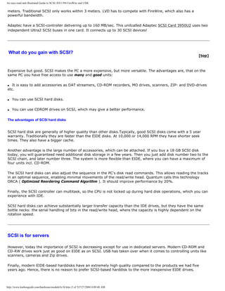 An easy-read and illustrated Guide to SCSI, IEE1394 FireWire and USB.
meters. Traditional SCSI only works within 3 meters. LVD has to compete with FireWire, which also has a
powerful bandwidth.
Adaptec have a SCSI-controller delivering up to 160 MB/sec. This unitcalled Adaptec SCSI Card 3950U2 uses two
independent Ultra2 SCSI buses in one card. It connects up to 30 SCSI devices!
What do you gain with SCSI?
[top]
Expensive but good. SCSI makes the PC a more expensive, but more versatile. The advantages are, that on the
same PC you have free access to use many and good units:
q It is easy to add accessories as DAT streamers, CD-ROM recorders, MO drives, scanners, ZIP- and DVD-drives
etc.
q You can use SCSI hard disks.
q You can use CDROM drives on SCSI, which may give a better performance.
The advantages of SCSI hard disks
SCSI hard disk are generally of higher quality than other disks.Typically, good SCSI disks come with a 5 year
warranty. Traditionally they are faster than the EIDE disks. At 10,000 or 14,000 RPM they have shorter seek
times. They also have a bigger cache.
Another advantage is the large number of accessories, which can be attached. If you buy a 18 GB SCSI disk
today, you will guaranteed need additional disk storage in a few years. Then you just add disk number two to the
SCSI chain, and later number three. The system is more flexible than EIDE, where you can have a maximum of
four units incl. CD-ROM.
The SCSI hard disks can also adjust the sequence in the PC's disk read commands. This allows reading the tracks
in an optimal sequence, enabling minimal movements of the read/write head. Quantum calls this technology
ORCA ( Optimized Reordering Command Algorithm ). It should improve performance by 20%.
Finally, the SCSI controller can multitask, so the CPU is not locked up during hard disk operations, which you can
experience with IDE.
SCSI hard disks can achieve substantially larger transfer capacity than the IDE drives, but they have the same
bottle necks: the serial handling of bits in the read/write head, where the capacity is highly dependent on the
rotation speed.
SCSI is for servers
However, today the importance of SCSI is decreasing except for use in dedicated servers. Modern CD-ROM and
CD-RW drives work just as good on EIDE as on SCSI. USB has taken over when it comes to controlling units like
scanners, cameras and Zip drives.
Finally, modern EIDE-based harddisks have an extremely high quality compared to the products we had five
years ago. Hence, there is no reason to prefer SCSI-based harddisk to the more inexpensive EIDE drives.
http://www.karbosguide.com/hardware/module5c1b.htm (3 of 5)7/27/2004 4:09:40 AM
 