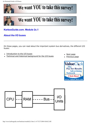 An illustrated Guide to I/O-buses
KarbosGuide.com. Module 2c.1
About the I/O buses
On these pages, you can read about the important system bus derivatives, the different I/O
buses:
q Introduction to the I/O buses
q Technical and historical background for the I/O buses
q Next page
q Previous page
http://www.karbosguide.com/hardware/module2c1.htm (1 of 7)7/27/2004 4:06:02 AM
 