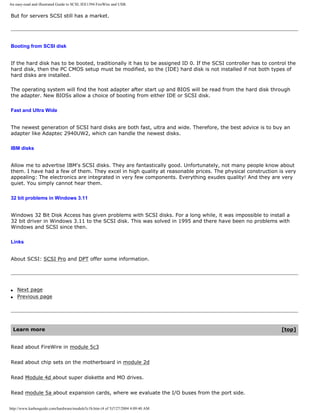 An easy-read and illustrated Guide to SCSI, IEE1394 FireWire and USB.
But for servers SCSI still has a market.
Booting from SCSI disk
If the hard disk has to be booted, traditionally it has to be assigned ID 0. If the SCSI controller has to control the
hard disk, then the PC CMOS setup must be modified, so the (IDE) hard disk is not installed if not both types of
hard disks are installed.
The operating system will find the host adapter after start up and BIOS will be read from the hard disk through
the adapter. New BIOSs allow a choice of booting from either IDE or SCSI disk.
Fast and Ultra Wide
The newest generation of SCSI hard disks are both fast, ultra and wide. Therefore, the best advice is to buy an
adapter like Adaptec 2940UW2, which can handle the newest disks.
IBM disks
Allow me to advertise IBM's SCSI disks. They are fantastically good. Unfortunately, not many people know about
them. I have had a few of them. They excel in high quality at reasonable prices. The physical construction is very
appealing: The electronics are integrated in very few components. Everything exudes quality! And they are very
quiet. You simply cannot hear them.
32 bit problems in Windows 3.11
Windows 32 Bit Disk Access has given problems with SCSI disks. For a long while, it was impossible to install a
32 bit driver in Windows 3.11 to the SCSI disk. This was solved in 1995 and there have been no problems with
Windows and SCSI since then.
Links
About SCSI: SCSI Pro and DPT offer some information.
q Next page
q Previous page
Learn more [top]
Read about FireWire in module 5c3
Read about chip sets on the motherboard in module 2d
Read Module 4d about super diskette and MO drives.
Read module 5a about expansion cards, where we evaluate the I/O buses from the port side.
http://www.karbosguide.com/hardware/module5c1b.htm (4 of 5)7/27/2004 4:09:40 AM
 