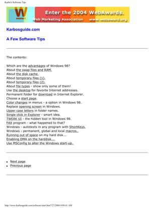 Karbo's Software Tips
Karbosguide.com
A Few Software Tips
The contents:
Which are the advantages of Windows 98?
About the swap files and RAM.
About the disk cache.
About temporary files (1).
About temporary files (2).
About file types - show only some of them!
Use the desktop for favorite Internet addresses.
Permanent folder for download in Internet Explorer.
Choose a start page.
Color changes in menus - a option in Windows 98.
Replace opening screen in Windows.
Upper case letters in folder names.
Single click in Explorer - smart idea.
TWEAK UI - the hidden tool in Windows 98.
FAX program - what happened to that?
Windows - autotexts in any program with ShortKeys.
Windows - permanent, global and local macros..
Running out of space on my hard disk...
Enabling DMA on the harddisk...
Use MSConfig to alter the Windows start-up.
q Next page
q Previous page
http://www.karbosguide.com/software/start.htm7/27/2004 4:09:41 AM
 