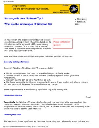 Tips for Windows.
Karbosguide.com. Software Tip 1
What are the advantages of Windows 98?
q Next page
q Previous
page
In my opinion and experience Windows 98 was an
excellent operating system when introduced. At its
introduction in the spring of 1998, some papers
made the comment "it is not worth the money"
and "there is not much new compared to Windows
95." I did not agree with them.
Please support our
sponsor.
Here are some of the advantages compared to earlier versions of Windows:
Generally better performance
Generally Windows 98 utilizes the PC resources better:
q Memory management has been completely changed. It finally works.
q The file system is better integrated into the operating system, which gives new
functionality.
q Program loading can be up to four times as fast.
q Hardware support is significantly improved with a new driver model, and all new chipsets
etc. are supported. However these conditions may change.
These improvements are sufficiently significant to justify an upgrade.
Better user interface
[top]
Superficially the Windows 95 user interface has not changed much. But you need not dig
down very deep to see many novelties. I am talking about small items with better
adaptations in the Start menu, new tool bars, etc. But these small items are really very smart
when you need to set the user interface.
Better system tools
The system tools are significant for the more demanding user, who really wants to know and
http://www.karbosguide.com/software/01.htm (1 of 2)7/27/2004 4:09:42 AM
 