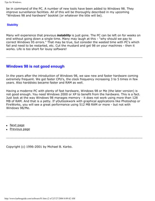 Tips for Windows.
be in command of the PC. A number of new tools have been added to Windows 98. They
improve surveillance facilities. All of this will be thoroughly described in my upcoming
"Windows 98 and hardware" booklet (or whatever the title will be).
Stability
Many will experience that previous instability is just gone. The PC can be left on for weeks on
end without going down a single time. Many may laugh at this - "why should we pay to
correct Windows 95 errors." That may be true, but consider the wasted time with PC's which
fail and need to be restarted, etc. Cut the mustard and get 98 on your machines - then it
works. Life is too short for lousy software!
Windows 98 is not good enough
In the years after the introduction of Windows 98, we saw new and faster hardware coming
extremely frequent. We got faster CPU's, the clock frequency increasing 3 to 5 times in few
years. Also harddisks became faster and RAM as well.
Having a moderne PC with plenty of fast hardware, Windows 98 or Me (the later version) is
not good enough. You need Windows 2000 or XP to benefit from the hardware. This is a fact.
Just look at the way Windows 98 manages memory - it does not work using more than 128
MB of RAM. And that is a petty. If yOutlookwork with graphical applications like Photoshop or
FireWorks, you will see a great performance using 512 MB RAM or more - but not with
Windows 98/Me.
q Next page
q Previous page
Copyright (c) 1996-2001 by Michael B. Karbo.
http://www.karbosguide.com/software/01.htm (2 of 2)7/27/2004 4:09:42 AM
 
