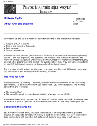 Tips for Windows.
Software Tip 2a
About RAM and swap file
q Next page
q Previous
page
In Windows 95 and 98 it is important to understand the of the relationship between:
q Amount of RAM in the PC
q Size of and control of Disk cache
q Free memory
q Size of the swap file
Windows are in all versions (as all Microsoft software) a very resource demanding operating
system. Then you might ask, why bother to use Windows? We all know the answer: The
Microsoft Office packages are undoubtedly the finest, most user friendly and most thoroughly
planned office programs on the market - no question about that. They can work satisfactorily
on your PC, but it requires some hardware. A lot of hardware indeed.
The processor should be fast, as all modern processors are. Plenty of RAM and a roomy and
fast hard drive is also very desirable for running Windows.
The need for RAM
Windows gobbles up memory. Therefore, sufficient memory is essential for its satisfactory
performance. Try to check how much you really need - you will be surprised. The memory
comes from two locations:
q The installed RAM
q The swap file, which is created automatically, when you run out of RAM.
Windows is clever using the swap file . It "extends" its RAM to the hard disk. If you only have
64 MB RAM in your PC, you can be assured that you have a sizable swap file on your disk.
Controlling the swap file
You may choose which drive, you place the swap file. Some experts prefer to place the
swapfile on a separate partition, which only is used for the swap file. That way, the swapfile
does not interfere with the other disk data, which become more easy to defragment.
http://www.karbosguide.com/software/02a.htm (1 of 3)7/27/2004 4:09:42 AM
 