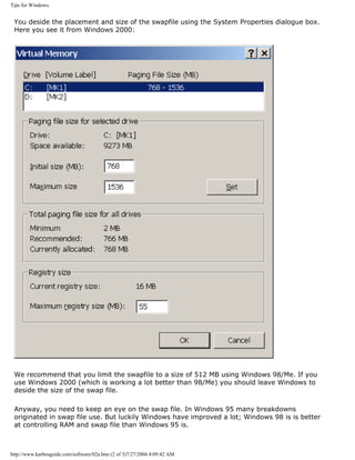Tips for Windows.
You deside the placement and size of the swapfile using the System Properties dialogue box.
Here you see it from Windows 2000:
We recommend that you limit the swapfile to a size of 512 MB using Windows 98/Me. If you
use Windows 2000 (which is working a lot better than 98/Me) you should leave Windows to
deside the size of the swap file.
Anyway, you need to keep an eye on the swap file. In Windows 95 many breakdowns
originated in swap file use. But luckily Windows have improved a lot; Windows 98 is is better
at controlling RAM and swap file than Windows 95 is.
http://www.karbosguide.com/software/02a.htm (2 of 3)7/27/2004 4:09:42 AM
 