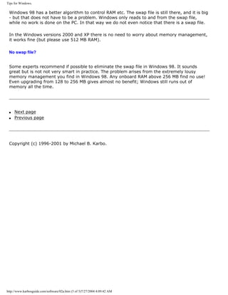 Tips for Windows.
Windows 98 has a better algorithm to control RAM etc. The swap file is still there, and it is big
- but that does not have to be a problem. Windows only reads to and from the swap file,
while no work is done on the PC. In that way we do not even notice that there is a swap file.
In the Windows versions 2000 and XP there is no need to worry about memory management,
it works fine (but please use 512 MB RAM).
No swap file?
Some experts recommend if possible to eliminate the swap file in Windows 98. It sounds
great but is not not very smart in practice. The problem arises from the extremely lousy
memory management you find in Windows 98. Any onboard RAM above 256 MB find no use!
Even upgrading from 128 to 256 MB gives almost no benefit; Windows still runs out of
memory all the time.
q Next page
q Previous page
Copyright (c) 1996-2001 by Michael B. Karbo.
http://www.karbosguide.com/software/02a.htm (3 of 3)7/27/2004 4:09:42 AM
 