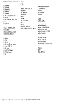A complete illustrated Guide to the PC. Index.
Camino
Celeron
CD-ROM
CD-RW
Chip set
CISC instructons
CMOS
CPU-cache (L1 and
L2)
CuMine
Cyrix DDR RAM
DirectX
Diskcache in W95
Diskette drive
Dixon
DMA
Drives
Drives, Interface
Dolby AC-3
Drivers
Dual Voltage
DVD drives
DX4
LVD
M3 (Cyrix CPU)
Matrox
MCA bus
Merced
MIDI
MMX
MO-drives
MPC-3
MP3
Motherboard
Multi-read CD-drives
Tapestreamers
.Tmp files
TNT2
Trinitron
Tseng
USB
Ultra DMA
VC133 RAM
Vesa Local Bus
VIA chip set
VIA Apollo MVP3
VIA Apollo+
Wave table
Wait states
Willamette
Windows optimizing
Xeon
ZIF
Zip-drives
http://www.karbosguide.com/guides/search01.htm (2 of 2)7/27/2004 4:09:43 AM
 