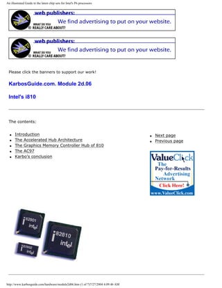 An illustrated Guide to the latest chip sets for Intel's P6 processors
Please click the banners to support our work!
KarbosGuide.com. Module 2d.06
Intel's i810
The contents:
q Introduction
q The Accelerated Hub Architecture
q The Graphics Memory Controller Hub of 810
q The AC97
q Karbo's conclusion
q Next page
q Previous page
http://www.karbosguide.com/hardware/module2d06.htm (1 of 7)7/27/2004 4:09:46 AM
 