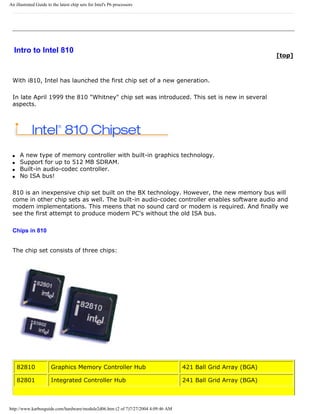 An illustrated Guide to the latest chip sets for Intel's P6 processors
Intro to Intel 810
[top]
With i810, Intel has launched the first chip set of a new generation.
In late April 1999 the 810 "Whitney" chip set was introduced. This set is new in several
aspects.
q A new type of memory controller with built-in graphics technology.
q Support for up to 512 MB SDRAM.
q Built-in audio-codec controller.
q No ISA bus!
810 is an inexpensive chip set built on the BX technology. However, the new memory bus will
come in other chip sets as well. The built-in audio-codec controller enables software audio and
modem implementations. This meens that no sound card or modem is required. And finally we
see the first attempt to produce modern PC's without the old ISA bus.
Chips in 810
The chip set consists of three chips:
82810 Graphics Memory Controller Hub 421 Ball Grid Array (BGA)
82801 Integrated Controller Hub 241 Ball Grid Array (BGA)
http://www.karbosguide.com/hardware/module2d06.htm (2 of 7)7/27/2004 4:09:46 AM
 