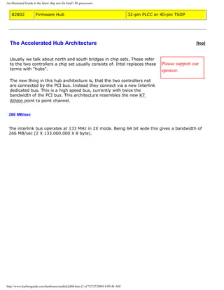 An illustrated Guide to the latest chip sets for Intel's P6 processors
82802 Firmware Hub 32-pin PLCC or 40-pin TSOP
The Accelerated Hub Architecture [top]
Usually we talk about north and south bridges in chip sets. These refer
to the two controllers a chip set usually consists of. Intel replaces these
terms with "hubs".
The new thing in this hub architecture is, that the two controllers not
are connected by the PCI bus. Instead they connect via a new Interlink
dedicated bus. This is a high speed bus, currently with twice the
bandwidth of the PCI bus. This architecture resembles the new K7
Athlon point to point channel.
Please support our
sponsor.
266 MB/sec
The interlink bus operates at 133 MHz in 2X mode. Being 64 bit wide this gives a bandwidth of
266 MB/sec (2 X 133.000.000 X 8 byte).
http://www.karbosguide.com/hardware/module2d06.htm (3 of 7)7/27/2004 4:09:46 AM
 