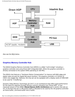 An illustrated Guide to the latest chip sets for Intel's P6 processors
Also see the MCH below.
Graphics Memory Controller Hub
The 82810 Graphics Memory Controller Hub (GMCH) is a MCH "north bridge" including a
graphics controller and using Direct AGP (integrated AGP, where the graphics controller is
directly connected to the system RAM) operating at 100 MHz.
The 82810 chip features a "Hardware Motion Compensation" to improve soft DVD video and
digital video out port for digital flat panel monitors. The graphics controller is a version of
Intel's new model 752. Optional, the chip set can be equipped with a display cache of 4MB RAM
to be used for "Z-buffering".
Dynamic Video Memory Technology (D.V.M.T.) is an architecture that offers good performance
for the Value PC segment through efficient memory utilization and "Direct AGP". A new
improved version of the SMBA (Shared Memory Buffer Architecture)used in earlier chip sets as
VX. In the 810 chip set 11 MB system RAM is allocated to be used by the 3D-graphics controller
as frame buffer, command buffer and Z-buffer.
http://www.karbosguide.com/hardware/module2d06.htm (4 of 7)7/27/2004 4:09:46 AM
 