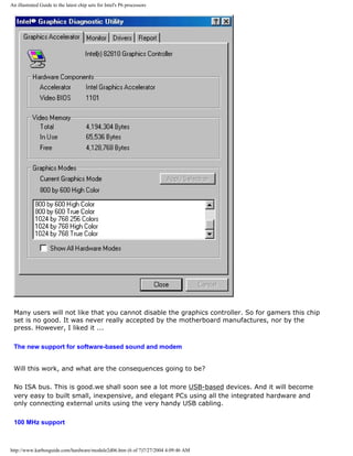 An illustrated Guide to the latest chip sets for Intel's P6 processors
Many users will not like that you cannot disable the graphics controller. So for gamers this chip
set is no good. It was never really accepted by the motherboard manufactures, nor by the
press. However, I liked it ...
The new support for software-based sound and modem
Will this work, and what are the consequences going to be?
No ISA bus. This is good.we shall soon see a lot more USB-based devices. And it will become
very easy to built small, inexpensive, and elegant PCs using all the integrated hardware and
only connecting external units using the very handy USB cabling.
100 MHz support
http://www.karbosguide.com/hardware/module2d06.htm (6 of 7)7/27/2004 4:09:46 AM
 