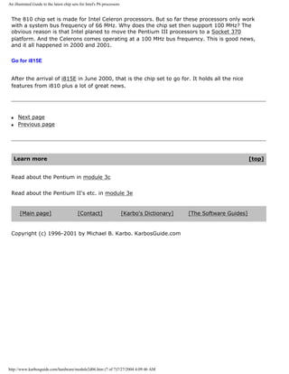 An illustrated Guide to the latest chip sets for Intel's P6 processors
The 810 chip set is made for Intel Celeron processors. But so far these processors only work
with a system bus frequency of 66 MHz. Why does the chip set then support 100 MHz? The
obvious reason is that Intel planed to move the Pentium III processors to a Socket 370
platform. And the Celerons comes operating at a 100 MHz bus frequency. This is good news,
and it all happened in 2000 and 2001.
Go for i815E
After the arrival of i815E in June 2000, that is the chip set to go for. It holds all the nice
features from i810 plus a lot of great news.
q Next page
q Previous page
Learn more [top]
Read about the Pentium in module 3c
Read about the Pentium II's etc. in module 3e
[Main page] [Contact] [Karbo's Dictionary] [The Software Guides]
Copyright (c) 1996-2001 by Michael B. Karbo. KarbosGuide.com
http://www.karbosguide.com/hardware/module2d06.htm (7 of 7)7/27/2004 4:09:46 AM
 