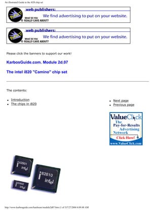 An illustrated Guide to the i820 chip set
Please click the banners to support our work!
KarbosGuide.com. Module 2d.07
The intel i820 "Camino" chip set
The contents:
q Introduction
q The chips in i820
q Next page
q Previous page
http://www.karbosguide.com/hardware/module2d07.htm (1 of 3)7/27/2004 4:09:48 AM
 