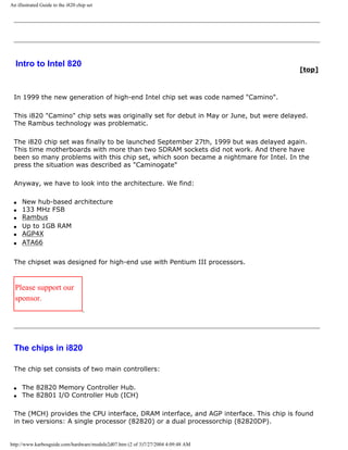 An illustrated Guide to the i820 chip set
Intro to Intel 820
[top]
In 1999 the new generation of high-end Intel chip set was code named "Camino".
This i820 "Camino" chip sets was originally set for debut in May or June, but were delayed.
The Rambus technology was problematic.
The i820 chip set was finally to be launched September 27th, 1999 but was delayed again.
This time motherboards with more than two SDRAM sockets did not work. And there have
been so many problems with this chip set, which soon became a nightmare for Intel. In the
press the situation was described as "Caminogate"
Anyway, we have to look into the architecture. We find:
q New hub-based architecture
q 133 MHz FSB
q Rambus
q Up to 1GB RAM
q AGP4X
q ATA66
The chipset was designed for high-end use with Pentium III processors.
Please support our
sponsor.
The chips in i820
The chip set consists of two main controllers:
q The 82820 Memory Controller Hub.
q The 82801 I/O Controller Hub (ICH)
The (MCH) provides the CPU interface, DRAM interface, and AGP interface. This chip is found
in two versions: A single processor (82820) or a dual processorchip (82820DP).
http://www.karbosguide.com/hardware/module2d07.htm (2 of 3)7/27/2004 4:09:48 AM
 