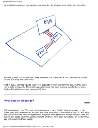 An illustrated Guide to I/O-buses
by installing an adapter in a vacant expansion slot. An adapter, where RAM was mounted:
This setup would be unthinkable today. However it is truely a local bus. All units are united
on one bus using the same clock.
First in 1987, Compaq figured out how to separate system bus from I/O bus, so they could
run at different speeds. This multi-bus architecture has been industry standard ever since.
Modern PCs also have more than one I/O bus.
What does an I/O bus do?
[top]
I/O buses connect the CPU to all other components, except RAM. Data are moved on the
buses from one component to another, and data from other components to the CPU and RAM.
The I/O buses differ from the system bus in speed. Their speed will always be lower than the
system bus speed. Over the years, different I/O buses have been developed. On modern PCs,
you will usually find four buses:
http://www.karbosguide.com/hardware/module2c1.htm (3 of 7)7/27/2004 4:06:02 AM
 