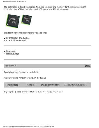 An illustrated Guide to the i820 chip set
The ICHmakes a direct connection from the graphics and memory to the integrated AC97
controller, the ATA66 controller, dual USB ports, and PCI add-in cards.
Besides the two main controllers you also find:
q 82380AB PCI-ISA Bridge
q 82802 Firmware Hub
q Next page
q Previous page
Learn more [top]
Read about the Pentium in module 3c
Read about the Pentium II's etc. in module 3e
[Main page] [Contact] [Karbo's Dictionary] [The Software Guides]
Copyright (c) 1996-2001 by Michael B. Karbo. KarbosGuide.com
http://www.karbosguide.com/hardware/module2d07.htm (3 of 3)7/27/2004 4:09:48 AM
 