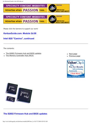 An illustrated Guide to the i820 chip set
Please click the banners to support our work!
KarbosGuide.com. Module 2d.08
Intel i820 "Camino", continued
The contents:
q The 82802 Firmware Hub and BIOS updates
q The Memory Controller Hub (MCH)
q Next page
q Previous page
The 82802 Firmware Hub and BIOS updates
http://www.karbosguide.com/hardware/module2d08.htm (1 of 4)7/27/2004 4:09:50 AM
 