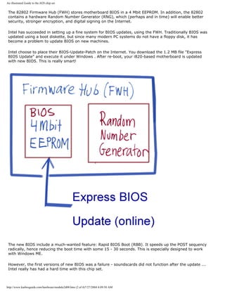 An illustrated Guide to the i820 chip set
The 82802 Firmware Hub (FWH) stores motherboard BIOS in a 4 Mbit EEPROM. In addition, the 82802
contains a hardware Random Number Generator (RNG), which (perhaps and in time) will enable better
security, stronger encryption, and digital signing on the Internet.
Intel has succeeded in setting up a fine system for BIOS updates, using the FWH. Traditionally BIOS was
updated using a boot diskette, but since many modern PC systems do not have a floppy disk, it has
become a problem to update BIOS on new machines.
Intel choose to place their BIOS-Update-Patch on the Internet. You download the 1.2 MB file "Express
BIOS Update" and execute it under Windows . After re-boot, your i820-based motherboard is updated
with new BIOS. This is really smart!
The new BIOS include a much-wanted feature: Rapid BIOS Boot (RBB). It speeds up the POST sequency
radically, hence reducing the boot time with some 15 - 30 seconds. This is especially designed to work
with Windows ME.
However, the first versions of new BIOS was a failure - soundscards did not function after the update ...
Intel really has had a hard time with this chip set.
http://www.karbosguide.com/hardware/module2d08.htm (2 of 4)7/27/2004 4:09:50 AM
 