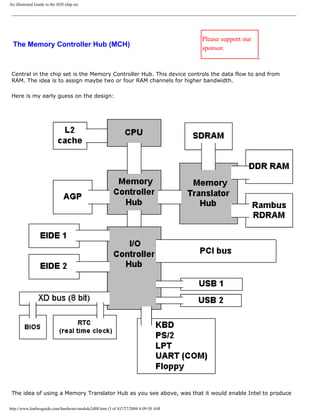 An illustrated Guide to the i820 chip set
The Memory Controller Hub (MCH)
Please support our
sponsor.
Central in the chip set is the Memory Controller Hub. This device controls the data flow to and from
RAM. The idea is to assign maybe two or four RAM channels for higher bandwidth.
Here is my early guess on the design:
The idea of using a Memory Translator Hub as you see above, was that it would enable Intel to produce
http://www.karbosguide.com/hardware/module2d08.htm (3 of 4)7/27/2004 4:09:50 AM
 