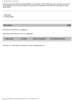 An illustrated Guide to the i820 chip set
boards using PC133 RAM as well as RDRAM. A sound idea, indeed. DDR was never planned, since Intel
is not allowed using this type of RAM, according to their agreement with Rambus (covering the years
2000-2002).
q Next page
q Previous page
Learn more [top]
Read about the Pentium in module 3c
Read about the Pentium II's etc. in module 3e
[Main page] [Contact] [Karbo's Dictionary] [The Software Guides]
Copyright (c) 1996-2001 by Michael B. Karbo. KarbosGuide.com
http://www.karbosguide.com/hardware/module2d08.htm (4 of 4)7/27/2004 4:09:50 AM
 
