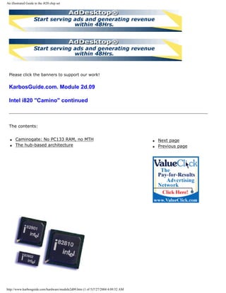 An illustrated Guide to the i820 chip set
Please click the banners to support our work!
KarbosGuide.com. Module 2d.09
Intel i820 "Camino" continued
The contents:
q Caminogate: No PC133 RAM, no MTH
q The hub-based architecture
q Next page
q Previous page
http://www.karbosguide.com/hardware/module2d09.htm (1 of 5)7/27/2004 4:09:52 AM
 