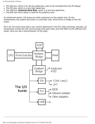 An illustrated Guide to I/O-buses
q The ISA bus, which is an old low speed bus, soon to be excluded from the PC design.
q The PCI bus, which is a new high speed bus.
q The USB bus (Universal Serial Bus), which is a new low speed bus.
q The AGP bus which solely is used for the graphics card.
As mentioned earlier, I/O buses are really extensions to the system bus. On the
motherboard, the system bus ends in a controller chip, which forms a bridge to the I/O
buses.
All in all, the buses have had a very central placement in the PC's data exchange. Actually, all
components except the CPU communicate with each other and with RAM via the different I/O
buses. Here you see a demonstration of this logic:
http://www.karbosguide.com/hardware/module2c1.htm (4 of 7)7/27/2004 4:06:02 AM
 