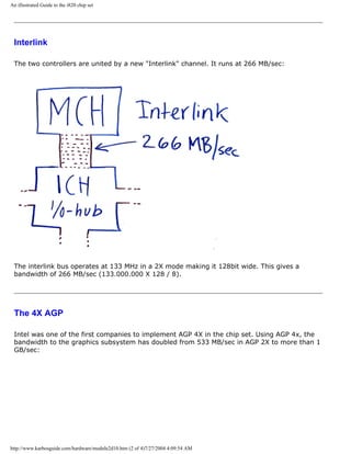An illustrated Guide to the i820 chip set
Interlink
The two controllers are united by a new "Interlink" channel. It runs at 266 MB/sec:
The interlink bus operates at 133 MHz in a 2X mode making it 128bit wide. This gives a
bandwidth of 266 MB/sec (133.000.000 X 128 / 8).
The 4X AGP
Intel was one of the first companies to implement AGP 4X in the chip set. Using AGP 4x, the
bandwidth to the graphics subsystem has doubled from 533 MB/sec in AGP 2X to more than 1
GB/sec:
http://www.karbosguide.com/hardware/module2d10.htm (2 of 4)7/27/2004 4:09:54 AM
 