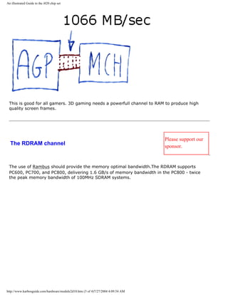 An illustrated Guide to the i820 chip set
This is good for all gamers. 3D gaming needs a powerfull channel to RAM to produce high
quality screen frames.
The RDRAM channel
Please support our
sponsor.
The use of Rambus should provide the memory optimal bandwidth.The RDRAM supports
PC600, PC700, and PC800, delivering 1.6 GB/s of memory bandwidth in the PC800 - twice
the peak memory bandwidth of 100MHz SDRAM systems.
http://www.karbosguide.com/hardware/module2d10.htm (3 of 4)7/27/2004 4:09:54 AM
 