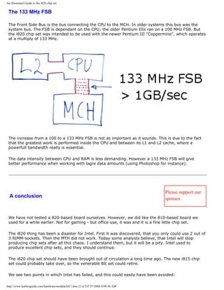 An illustrated Guide to the i820 chip set
The 133 MHz FSB
The Front Side Bus is the bus connecting the CPU to the MCH. In older systems this bus was the
system bus. The FSB is dependant on the CPU; the older Pentium IIIs ran on a 100 MHz FSB. But
the i820 chip set was intended to be used with the newer Pentium III "Coppermine", which operates
at a multiply of 133 MHz.
The increase from a 100 to a 133 MHz FSB is not as important as it sounds. This is due to the fact
that the greatest work is performed inside the CPU and between its L1 and L2 cache, where a
powerfull bandwidth really is essential.
The data intensity between CPU and RAM is less demanding. However a 133 MHz FSB will give
better performance when working with lagre data amounts (using Photoshop for instance).
A conclusion
Please support our
sponsor.
We have not tested a 820-based board ourselves. However, we did like the 810-based board we
used for a while earlier. Not for gaming - but office use, it was and it is a fine little chip set.
The i820 thing has been a disaster for Intel. First it was discovered, that you only could use 2 out of
3 RIMM-sockets. Then the MTH did not work. Today some analysts believe, that Intel will stop
producing chip sets after all this chaos. I understand them, but it will be a pity. Intel used to
produce excellent chip sets, and they should continue.
The i820 chip set should have been brought out of circulation a long time ago. The new i815 chip
set could probably take over, so the venerable BX set could retire.
We see two points in which Intel has failed, and this could easily have been avoided:
http://www.karbosguide.com/hardware/module2d11.htm (2 of 3)7/27/2004 4:09:56 AM
 