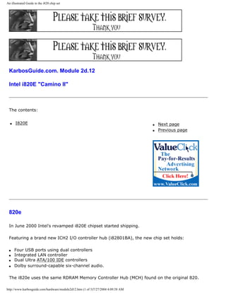 An illustrated Guide to the i820 chip set
KarbosGuide.com. Module 2d.12
Intel i820E "Camino II"
The contents:
q I820E q Next page
q Previous page
820e
In June 2000 Intel's revamped i820E chipset started shipping.
Featuring a brand new ICH2 I/O controller hub (i82801BA), the new chip set holds:
q Four USB ports using dual controllers
q Integrated LAN controller
q Dual Ultra ATA/100 IDE controllers
q Dolby surround-capable six-channel audio.
The i820e uses the same RDRAM Memory Controller Hub (MCH) found on the original 820.
http://www.karbosguide.com/hardware/module2d12.htm (1 of 3)7/27/2004 4:09:58 AM
 