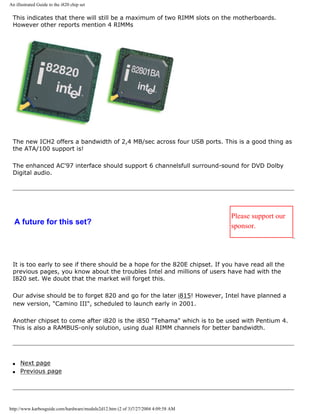 An illustrated Guide to the i820 chip set
This indicates that there will still be a maximum of two RIMM slots on the motherboards.
However other reports mention 4 RIMMs
The new ICH2 offers a bandwidth of 2,4 MB/sec across four USB ports. This is a good thing as
the ATA/100 support is!
The enhanced AC'97 interface should support 6 channelsfull surround-sound for DVD Dolby
Digital audio.
A future for this set?
Please support our
sponsor.
It is too early to see if there should be a hope for the 820E chipset. If you have read all the
previous pages, you know about the troubles Intel and millions of users have had with the
I820 set. We doubt that the market will forget this.
Our advise should be to forget 820 and go for the later i815! However, Intel have planned a
new version, "Camino III", scheduled to launch early in 2001.
Another chipset to come after i820 is the i850 "Tehama" which is to be used with Pentium 4.
This is also a RAMBUS-only solution, using dual RIMM channels for better bandwidth.
q Next page
q Previous page
http://www.karbosguide.com/hardware/module2d12.htm (2 of 3)7/27/2004 4:09:58 AM
 