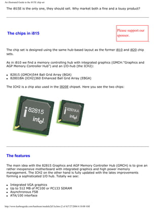 An illustrated Guide to the i815E chip set
The i815E is the only one, they should sell. Why market both a fine and a lousy product?
The chips in i815
Please support our
sponsor.
The chip set is designed using the same hub-based layout as the former i810 and i820 chip
sets.
As in i810 we find a memory controlling hub with integrated graphics (GMCH:"Graphics and
AGP Memory Controller Hub") and an I/O-hub (the ICH2):
q 82815 (GMCH)544 Ball Grid Array (BGA)
q 82801BA (ICH2)360 Enhanced Ball Grid Array (EBGA)
The ICH2 is a chip also used in the I820E chipset. Here you see the two chips:
The features
The main idea with the 82815 Graphics and AGP Memory Controller Hub (GMCH) is to give an
rather inexpensive motherboard with integrated graphics and high power memory
management. The ICH2 on the other hand is fully updated with the lates improvements
forming a sophisticated I/O hub. Totally we see:
q Integrated VGA graphics
q Up to 512 MB of PC100 or PC133 SDRAM
q Asynchronous FSB
q ATA/100 interface
http://www.karbosguide.com/hardware/module2d13a.htm (2 of 4)7/27/2004 4:10:00 AM
 